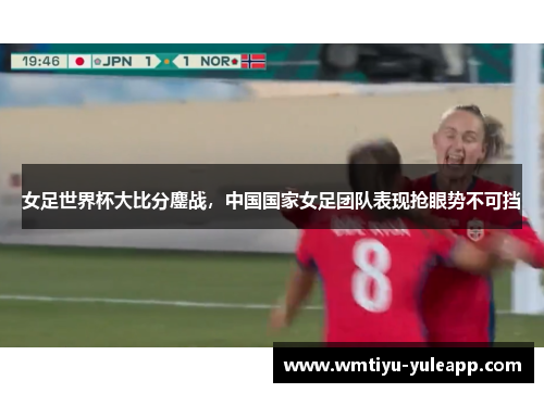 女足世界杯大比分鏖战，中国国家女足团队表现抢眼势不可挡