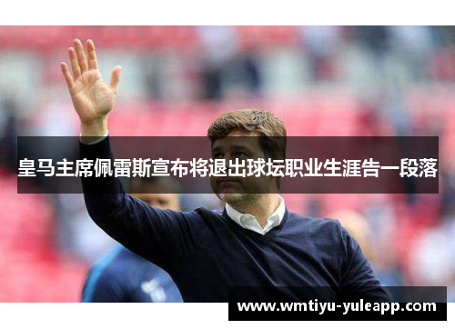 皇马主席佩雷斯宣布将退出球坛职业生涯告一段落