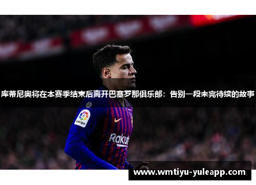 库蒂尼奥将在本赛季结束后离开巴塞罗那俱乐部：告别一段未完待续的故事