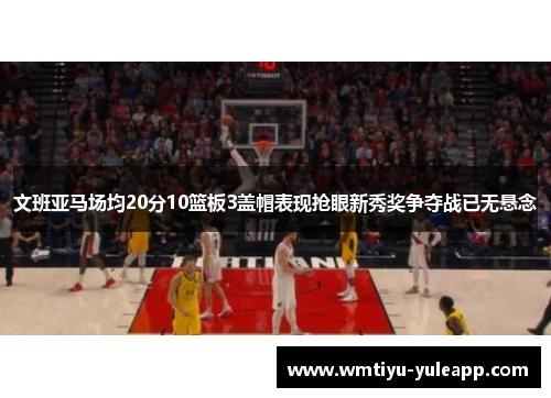 文班亚马场均20分10篮板3盖帽表现抢眼新秀奖争夺战已无悬念